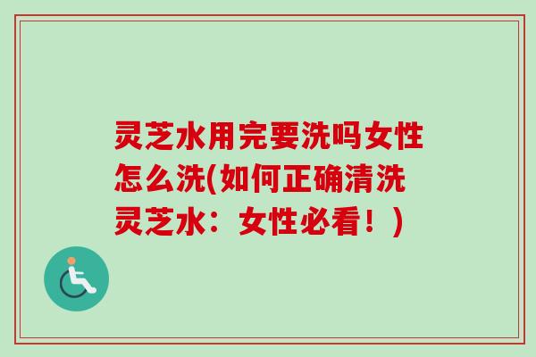 灵芝水用完要洗吗女性怎么洗(如何正确清洗灵芝水：女性必看！)-第1张图片-卓越灵芝孢子粉