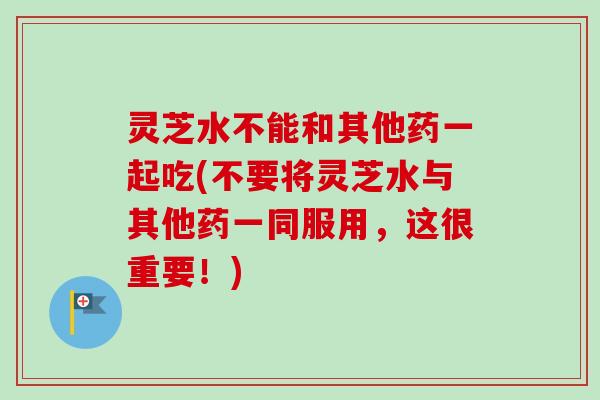 灵芝水不能和其他药一起吃(不要将灵芝水与其他药一同服用,这很重要!)-第1张图片-卓越灵芝孢子粉 灵芝水不能和其他药一起吃(不要将灵芝水与其他药一同服用,这很重要!)-第1张图片-卓越灵芝孢子粉