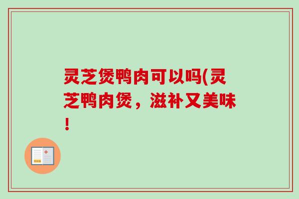 灵芝煲鸭肉可以吗(灵芝鸭肉煲,滋补又美味!-第1张图片-卓越灵芝孢子粉 灵芝煲鸭肉可以吗(灵芝鸭肉煲,滋补又美味!-第1张图片-卓越灵芝孢子粉