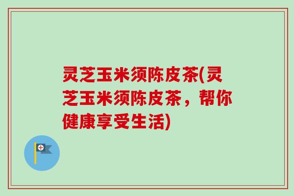 灵芝玉米须陈皮茶(灵芝玉米须陈皮茶,帮你健康享受生活)-第1张图片-卓越灵芝孢子粉 灵芝玉米须陈皮茶(灵芝玉米须陈皮茶,帮你健康享受生活)-第1张图片-卓越灵芝孢子粉