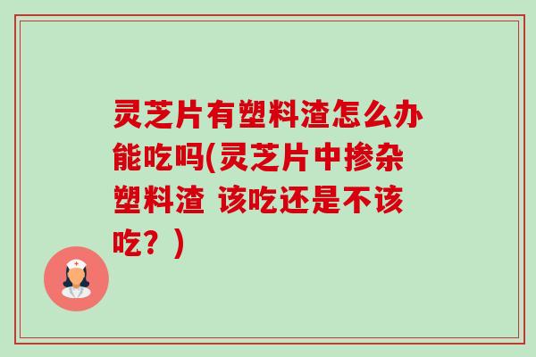 灵芝片有塑料渣怎么办能吃吗(灵芝片中掺杂塑料渣 该吃还是不该吃?)-第1张图片-卓越灵芝孢子粉 灵芝片有塑料渣怎么办能吃吗(灵芝片中掺杂塑料渣 该吃还是不该吃?)-第1张图片-卓越灵芝孢子粉
