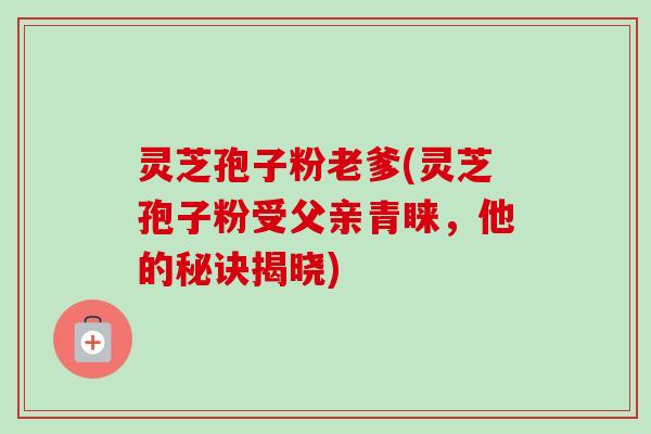 灵芝孢子粉老爹(灵芝孢子粉受父亲青睐,他的秘诀揭晓)-第1张图片-卓越灵芝孢子粉 灵芝孢子粉老爹(灵芝孢子粉受父亲青睐,他的秘诀揭晓)-第1张图片-卓越灵芝孢子粉