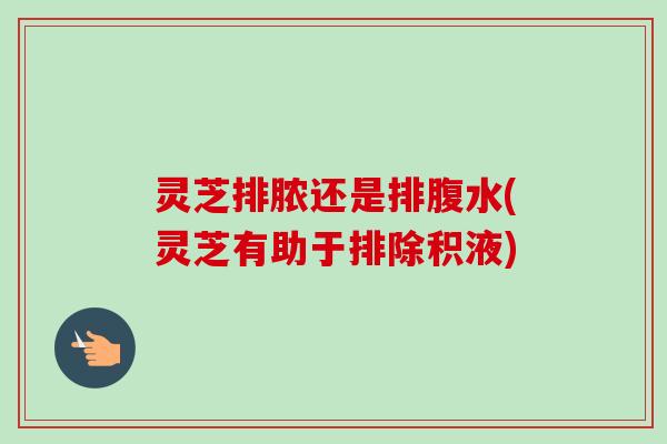 灵芝排脓还是排腹水(灵芝有助于排除积液)-第1张图片-卓越灵芝孢子粉