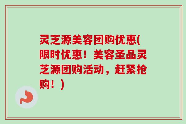 灵芝源美容团购优惠(限时优惠！美容圣品灵芝源团购活动，赶紧抢购！)-第1张图片-卓越灵芝孢子粉