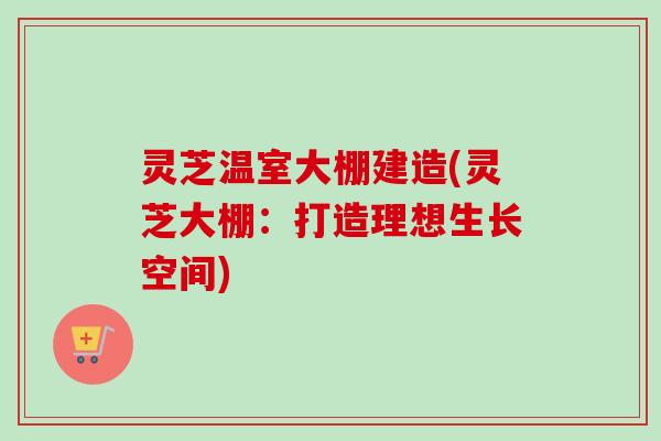 灵芝温室大棚建造(灵芝大棚：打造理想生长空间)-第1张图片-卓越灵芝孢子粉