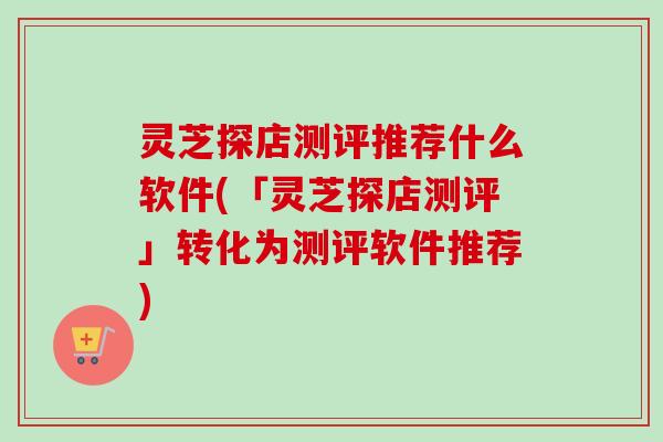 灵芝探店测评推荐什么软件(「灵芝探店测评」转化为测评软件推荐)-第1张图片-卓越灵芝孢子粉 灵芝探店测评推荐什么软件(「灵芝探店测评」转化为测评软件推荐)-第1张图片-卓越灵芝孢子粉