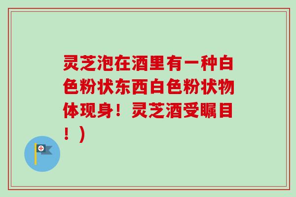灵芝泡在酒里有一种白色粉状东西白色粉状物体现身!灵芝酒受瞩目!)-第1张图片-卓越灵芝孢子粉 灵芝泡在酒里有一种白色粉状东西白色粉状物体现身!灵芝酒受瞩目!)-第1张图片-卓越灵芝孢子粉