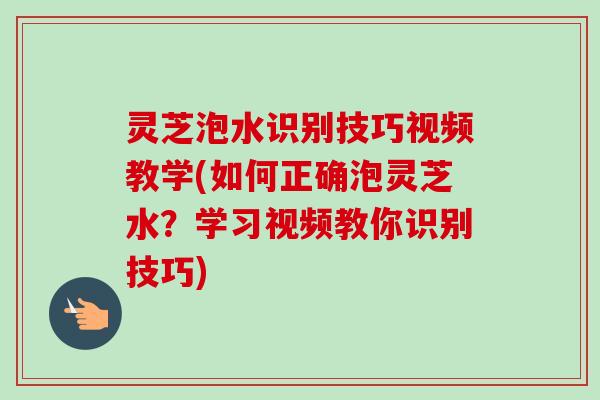 灵芝泡水识别技巧视频教学(如何正确泡灵芝水？学习视频教你识别技巧)-第1张图片-卓越灵芝孢子粉