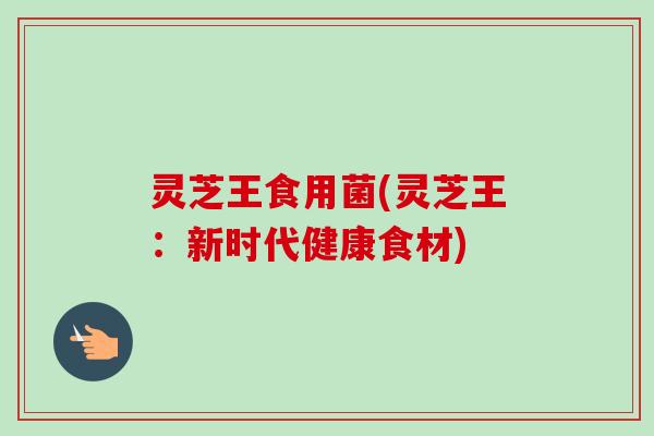 灵芝王食用菌(灵芝王：新时代健康食材)-第1张图片-卓越灵芝孢子粉