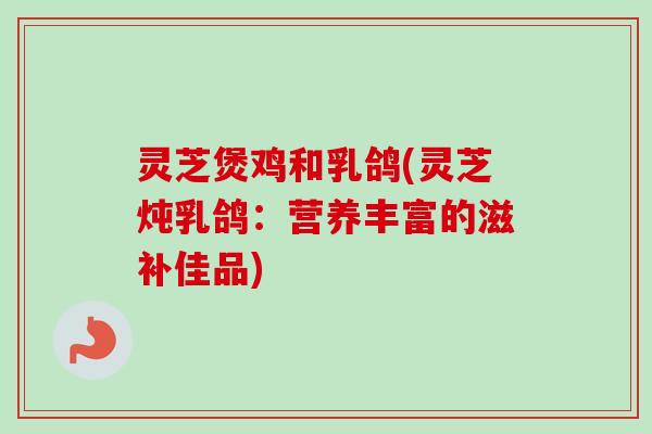 灵芝煲鸡和乳鸽(灵芝炖乳鸽:营养丰富的滋补佳品)-第1张图片-卓越灵芝孢子粉 灵芝煲鸡和乳鸽(灵芝炖乳鸽:营养丰富的滋补佳品)-第1张图片-卓越灵芝孢子粉
