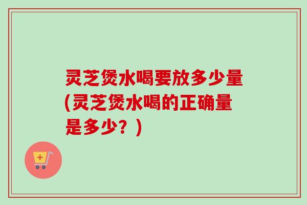 灵芝煲水喝要放多少量(灵芝煲水喝的正确量是多少？)-第1张图片-卓越灵芝孢子粉