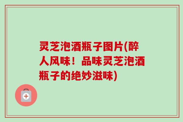灵芝泡酒瓶子图片(醉人风味！品味灵芝泡酒瓶子的绝妙滋味)-第1张图片-卓越灵芝孢子粉