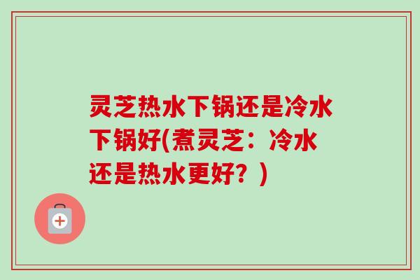 灵芝热水下锅还是冷水下锅好(煮灵芝:冷水还是热水更好?)-第1张图片-卓越灵芝孢子粉 灵芝热水下锅还是冷水下锅好(煮灵芝:冷水还是热水更好?)-第1张图片-卓越灵芝孢子粉