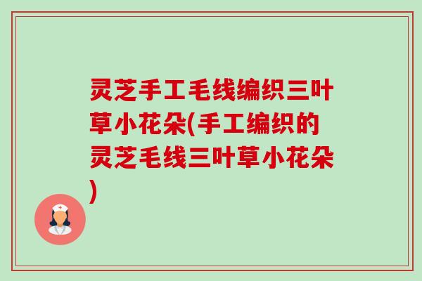 灵芝手工毛线编织三叶草小花朵(手工编织的灵芝毛线三叶草小花朵)-第1张图片-卓越灵芝孢子粉 灵芝手工毛线编织三叶草小花朵(手工编织的灵芝毛线三叶草小花朵)-第1张图片-卓越灵芝孢子粉