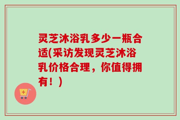 灵芝沐浴乳多少一瓶合适(采访发现灵芝沐浴乳价格合理,你值得拥有!)-第1张图片-卓越灵芝孢子粉 灵芝沐浴乳多少一瓶合适(采访发现灵芝沐浴乳价格合理,你值得拥有!)-第1张图片-卓越灵芝孢子粉