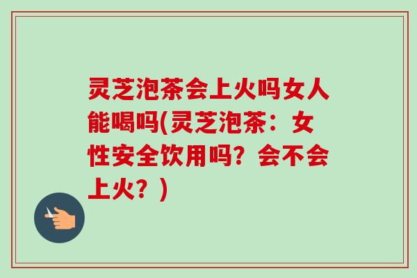灵芝泡茶会上火吗女人能喝吗(灵芝泡茶:女性安全饮用吗?会不会上火?)-第1张图片-卓越灵芝孢子粉 灵芝泡茶会上火吗女人能喝吗(灵芝泡茶:女性安全饮用吗?会不会上火?)-第1张图片-卓越灵芝孢子粉