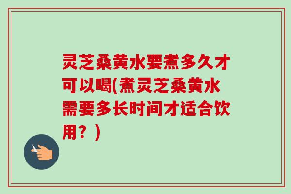 灵芝桑黄水要煮多久才可以喝(煮灵芝桑黄水需要多长时间才适合饮用？)-第1张图片-卓越灵芝孢子粉