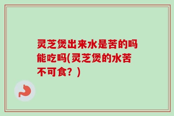 灵芝煲出来水是苦的吗能吃吗(灵芝煲的水苦不可食？)-第1张图片-卓越灵芝孢子粉