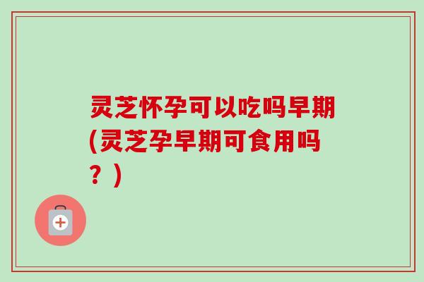 灵芝怀孕可以吃吗早期(灵芝孕早期可食用吗?)-第1张图片-卓越灵芝孢子粉 灵芝怀孕可以吃吗早期(灵芝孕早期可食用吗?)-第1张图片-卓越灵芝孢子粉
