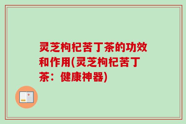 灵芝枸杞苦丁茶的功效和作用(灵芝枸杞苦丁茶:健康神器)-第1张图片-卓越灵芝孢子粉 灵芝枸杞苦丁茶的功效和作用(灵芝枸杞苦丁茶:健康神器)-第1张图片-卓越灵芝孢子粉