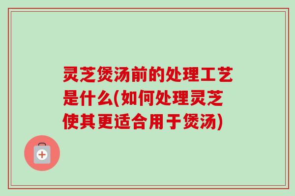 灵芝煲汤前的处理工艺是什么(如何处理灵芝使其更适合用于煲汤)-第1张图片-卓越灵芝孢子粉