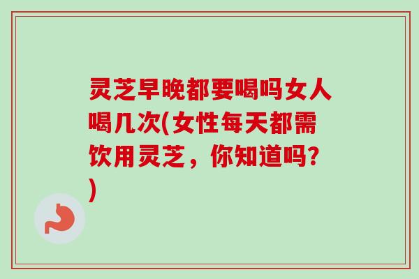 灵芝早晚都要喝吗女人喝几次(女性每天都需饮用灵芝,你知道吗?)-第1张图片-卓越灵芝孢子粉 灵芝早晚都要喝吗女人喝几次(女性每天都需饮用灵芝,你知道吗?)-第1张图片-卓越灵芝孢子粉