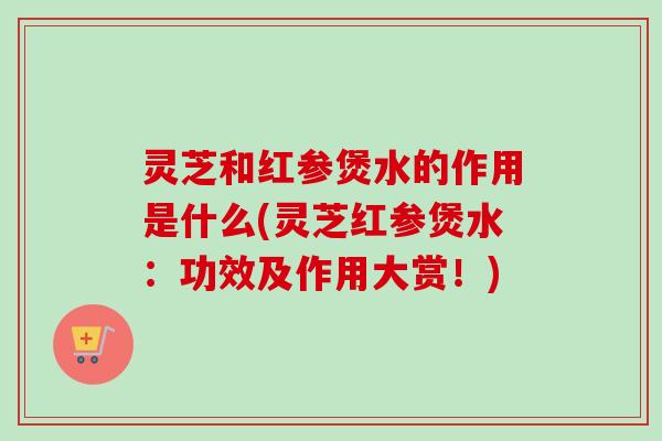 灵芝和红参煲水的作用是什么(灵芝红参煲水：功效及作用大赏！)-第1张图片-卓越灵芝孢子粉