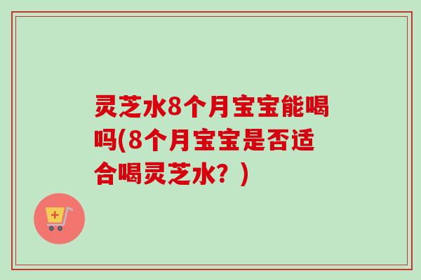 灵芝水8个月宝宝能喝吗(8个月宝宝是否适合喝灵芝水？)-第1张图片-卓越灵芝孢子粉