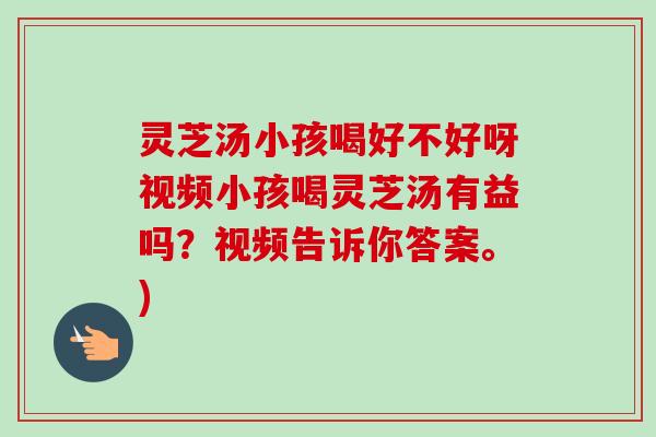 灵芝汤小孩喝好不好呀视频小孩喝灵芝汤有益吗？视频告诉你答案。)-第1张图片-卓越灵芝孢子粉