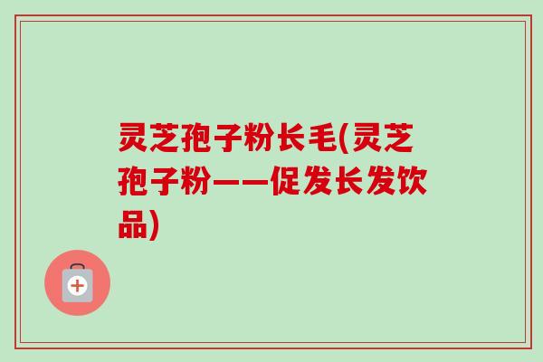 灵芝孢子粉长毛(灵芝孢子粉——促发长发饮品)-第1张图片-卓越灵芝孢子粉