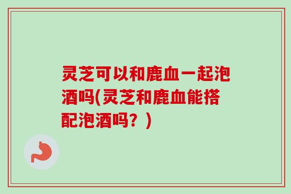 灵芝可以和鹿血一起泡酒吗(灵芝和鹿血能搭配泡酒吗?)-第1张图片-卓越灵芝孢子粉 灵芝可以和鹿血一起泡酒吗(灵芝和鹿血能搭配泡酒吗?)-第1张图片-卓越灵芝孢子粉
