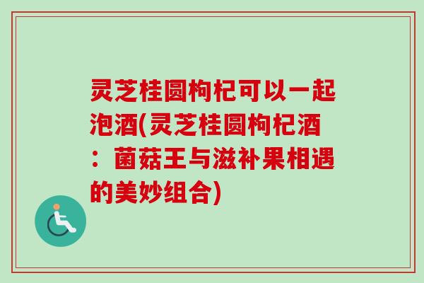 灵芝桂圆枸杞可以一起泡酒(灵芝桂圆枸杞酒:菌菇王与滋补果相遇的美妙组合)-第1张图片-卓越灵芝孢子粉 灵芝桂圆枸杞可以一起泡酒(灵芝桂圆枸杞酒:菌菇王与滋补果相遇的美妙组合)-第1张图片-卓越灵芝孢子粉