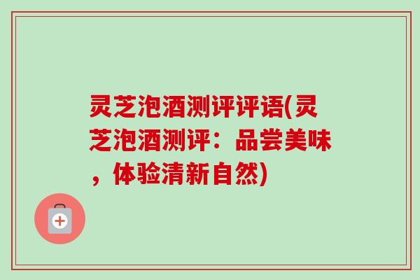 灵芝泡酒测评评语(灵芝泡酒测评：品尝美味，体验清新自然)-第1张图片-卓越灵芝孢子粉