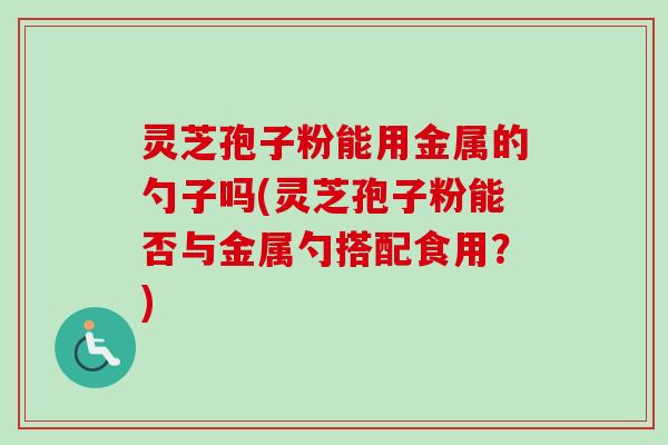 灵芝孢子粉能用金属的勺子吗(灵芝孢子粉能否与金属勺搭配食用？)-第1张图片-卓越灵芝孢子粉
