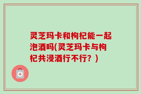 灵芝玛卡和枸杞能一起泡酒吗(灵芝玛卡与枸杞共浸酒行不行?)-第1张图片-卓越灵芝孢子粉 灵芝玛卡和枸杞能一起泡酒吗(灵芝玛卡与枸杞共浸酒行不行?)-第1张图片-卓越灵芝孢子粉