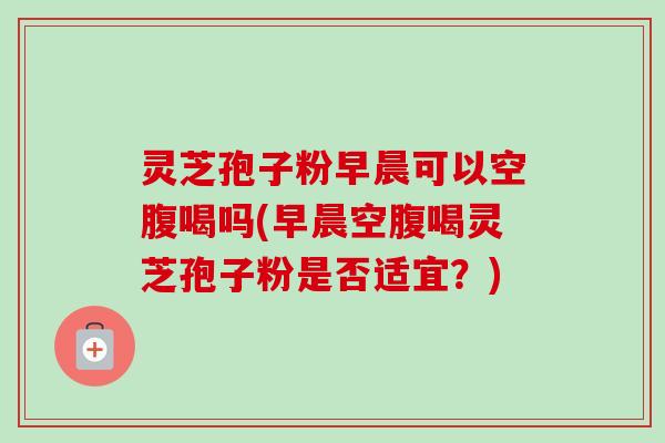 灵芝孢子粉早晨可以空腹喝吗(早晨空腹喝灵芝孢子粉是否适宜?)-第1张图片-卓越灵芝孢子粉 灵芝孢子粉早晨可以空腹喝吗(早晨空腹喝灵芝孢子粉是否适宜?)-第1张图片-卓越灵芝孢子粉