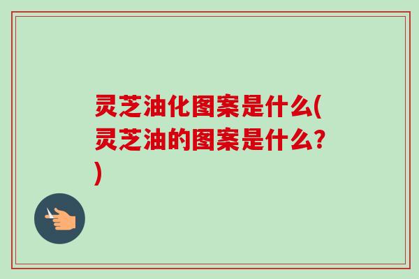 灵芝油化图案是什么(灵芝油的图案是什么?)-第1张图片-卓越灵芝孢子粉 灵芝油化图案是什么(灵芝油的图案是什么?)-第1张图片-卓越灵芝孢子粉