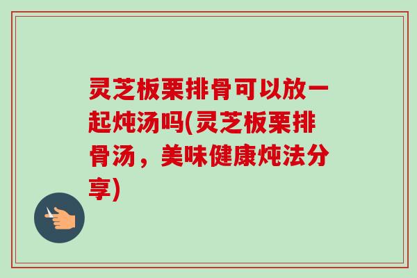 灵芝板栗排骨可以放一起炖汤吗(灵芝板栗排骨汤,美味健康炖法分享)-第1张图片-卓越灵芝孢子粉 灵芝板栗排骨可以放一起炖汤吗(灵芝板栗排骨汤,美味健康炖法分享)-第1张图片-卓越灵芝孢子粉