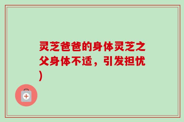 灵芝爸爸的身体灵芝之父身体不适,引发担忧)-第1张图片-卓越灵芝孢子粉 灵芝爸爸的身体灵芝之父身体不适,引发担忧)-第1张图片-卓越灵芝孢子粉