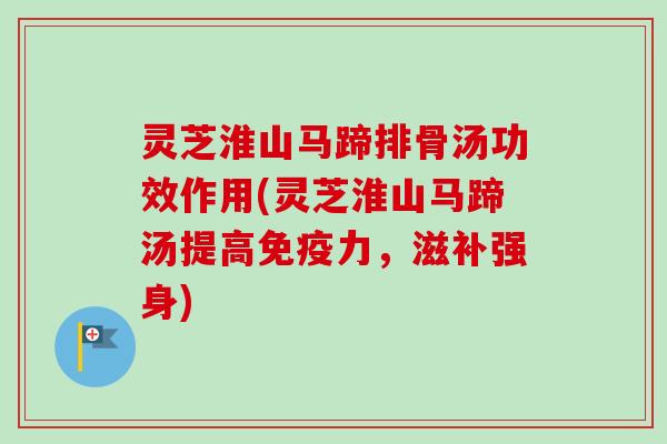 灵芝淮山马蹄排骨汤功效作用(灵芝淮山马蹄汤提高免疫力，滋补强身)-第1张图片-卓越灵芝孢子粉