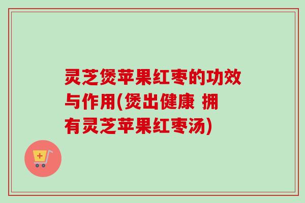 灵芝煲苹果红枣的功效与作用(煲出健康 拥有灵芝苹果红枣汤)-第1张图片-卓越灵芝孢子粉 灵芝煲苹果红枣的功效与作用(煲出健康 拥有灵芝苹果红枣汤)-第1张图片-卓越灵芝孢子粉
