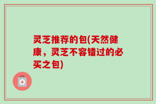 灵芝推荐的包(天然健康,灵芝不容错过的必买之包)-第1张图片-卓越灵芝孢子粉 灵芝推荐的包(天然健康,灵芝不容错过的必买之包)-第1张图片-卓越灵芝孢子粉