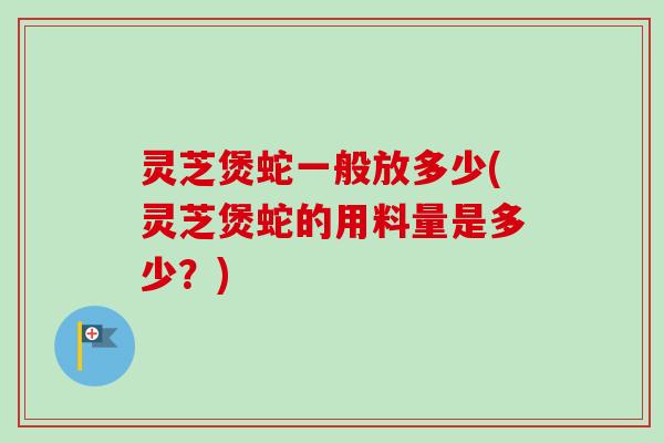 灵芝煲蛇一般放多少(灵芝煲蛇的用料量是多少？)-第1张图片-卓越灵芝孢子粉