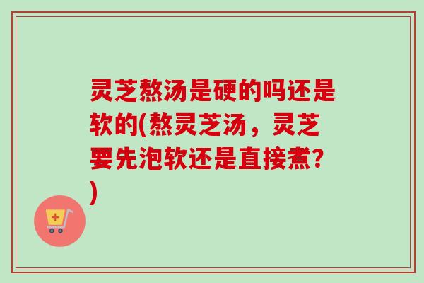 灵芝熬汤是硬的吗还是软的(熬灵芝汤，灵芝要先泡软还是直接煮？)-第1张图片-卓越灵芝孢子粉
