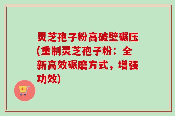灵芝孢子粉高破壁碾压(重制灵芝孢子粉：全新高效碾磨方式，增强功效)-第1张图片-卓越灵芝孢子粉