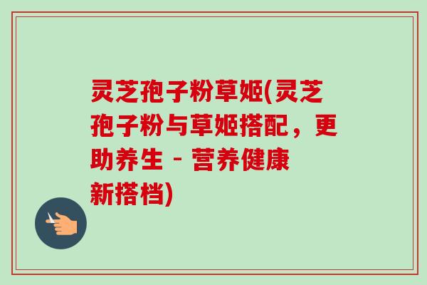 灵芝孢子粉草姬(灵芝孢子粉与草姬搭配,更助养生 - 营养健康新搭档)-第1张图片-卓越灵芝孢子粉 灵芝孢子粉草姬(灵芝孢子粉与草姬搭配,更助养生 - 营养健康新搭档)-第1张图片-卓越灵芝孢子粉