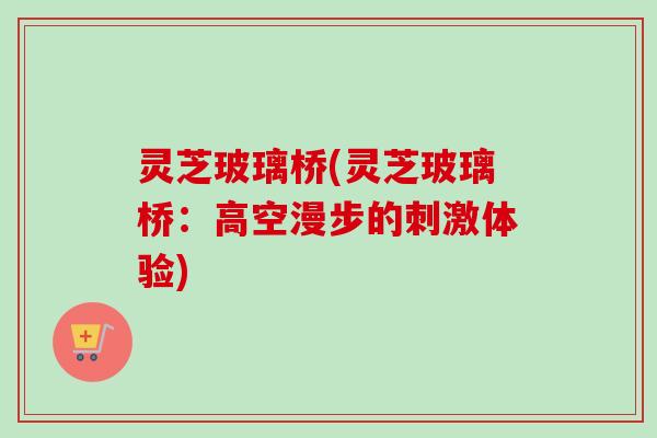 灵芝玻璃桥(灵芝玻璃桥：高空漫步的刺激体验)-第1张图片-卓越灵芝孢子粉