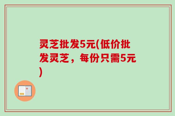 灵芝批发5元(低价批发灵芝，每份只需5元)-第1张图片-卓越灵芝孢子粉