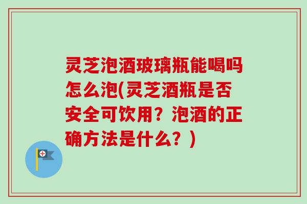 灵芝泡酒玻璃瓶能喝吗怎么泡(灵芝酒瓶是否安全可饮用？泡酒的正确方法是什么？)-第1张图片-卓越灵芝孢子粉
