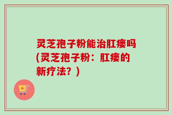 灵芝孢子粉能治肛瘘吗(灵芝孢子粉：肛瘘的新疗法？)-第1张图片-卓越灵芝孢子粉